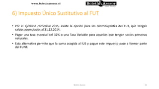 6) Impuesto Único Sustitutivo al FUT
• Por el ejercicio comercial 2015, existe la opción para los contribuyentes del FUT, que tengan
saldos acumulados al 31.12.2014.
• Pagar una tasa especial del 32% o una Tasa Variable para aquellos que tengan socios personas
naturales.
• Esta alternativa permite que la suma acogida al IUS y pague este impuesto pase a formar parte
del FUNT.
21Boletin Asesor
 