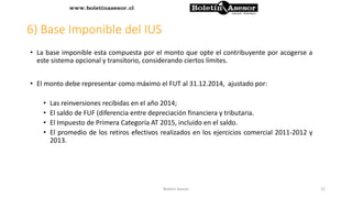 6) Base Imponible del IUS
• La base imponible esta compuesta por el monto que opte el contribuyente por acogerse a
este sistema opcional y transitorio, considerando ciertos límites.
• El monto debe representar como máximo el FUT al 31.12.2014, ajustado por:
• Las reinversiones recibidas en el año 2014;
• El saldo de FUF (diferencia entre depreciación financiera y tributaria.
• El Impuesto de Primera Categoría AT 2015, incluido en el saldo.
• El promedio de los retiros efectivos realizados en los ejercicios comercial 2011-2012 y
2013.
22Boletin Asesor
 
