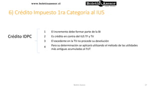 6) Crédito Impuesto 1ra Categoría al IUS
Crédito IDPC
1 El incremento debe formar parte de la BI
2 Es crédito en contra del IUS TF y TV
3 El excedente en la TV no procede su devolución
4 Para su determinación se aplicará utilizando el método de las utilidades
más antiguas acumuladas al FUT
27Boletin Asesor
 