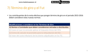 7) Término de giro y el Fut
• Los contribuyentes de la renta efectiva que pongan término de giro en el periodo 2015-2016
deben considerar estas nuevas normas:
A) Rentas o Cantidades que deben considerarse retiradas o distribuidas.
B) Casos en que no procede aplicar el Impuesto Único del 35%
C) Forma de calcular el promedio para la reliquidacion del IGC
D) Valor del costo tributario de los bienes adjudicados en los TG.
Modificaciones a considerar en los Términos de Giro
31Boletin Asesor
 