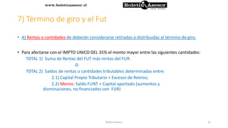 7) Término de giro y el Fut
• A) Rentas o cantidades de deberán considerarse retiradas o distribuidas al término de giro.
• Para afectarse con el IMPTO UNICO DEL 35% el monto mayor entre las siguientes cantidades:
TOTAL 1) Suma de Rentas del FUT más rentas del FUR.
O
TOTAL 2) Saldos de rentas o cantidades tributables determinadas entre:
2.1) Capital Propio Tributario + Excesos de Retiros;
2.2) Menos: Saldo FUNT + Capital aportado (aumentos y
disminuciones, no financiados con FUR)
32Boletin Asesor
 