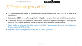 7) Término de giro y el Fut
• La cantidad mayor de ambos se entienden retiradas y afectadas con el IU 35% con el derecho a
crédito IDPC.
• No se aplica el 35% en aquellos propietarios obligados a la renta efectiva y contabilidad completa.
• Se entiende retirado por cada socio, comunero o accionistas la proporción según la participación
social. En esta cifra no se incluye el FUR ya que este le corresponde al inversionista.
• Quien recibe la participación debe incluir en el FUT la proporción de renta o cantidad con
derecho a crédito IDPC incluido.
• Propietario puede opte por reliquidar el IGC en 6 años c/c IU35%.
34Boletin Asesor
 