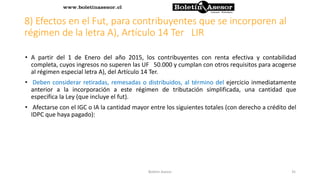 8) Efectos en el Fut, para contribuyentes que se incorporen al
régimen de la letra A), Artículo 14 Ter LIR
• A partir del 1 de Enero del año 2015, los contribuyentes con renta efectiva y contabilidad
completa, cuyos ingresos no superen las UF 50.000 y cumplan con otros requisitos para acogerse
al régimen especial letra A), del Artículo 14 Ter.
• Deben considerar retiradas, remesadas o distribuidos, al término del ejercicio inmediatamente
anterior a la incorporación a este régimen de tributación simplificada, una cantidad que
especifica la Ley (que incluye el fut).
• Afectarse con el IGC o IA la cantidad mayor entre los siguientes totales (con derecho a crédito del
IDPC que haya pagado):
35Boletin Asesor
 