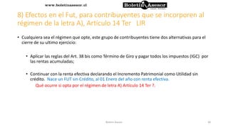 8) Efectos en el Fut, para contribuyentes que se incorporen al
régimen de la letra A), Artículo 14 Ter LIR
• Cualquiera sea el régimen que opte, este grupo de contribuyentes tiene dos alternativas para el
cierre de su ultimo ejercicio:
• Aplicar las reglas del Art. 38 bis como Término de Giro y pagar todos los impuestos (IGC) por
las rentas acumuladas;
• Continuar con la renta efectiva declarando el Incremento Patrimonial como Utilidad sin
crédito. Nace un FUT sin Crédito, al 01 Enero del año con renta efectiva.
Qué ocurre si opta por el régimen de letra A) Artículo 14 Ter ?.
38Boletin Asesor
 