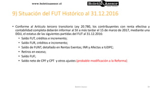 9) Situación del FUT Histórico al 31.12.2016
• Conforme al Artículo tercero transitorio Ley 20.780, los contribuyentes con renta efectiva y
contabilidad completa deberán informar al SII a más tardar el 15 de marzo de 2017, mediante una
DDJJ, el estatus de las siguientes partidas del FUT al 31.12.2016:
• Saldo FUT, créditos e incremento;
• Saldo FUR, créditos e incremento;
• Saldo de FUNT, detallado en Rentas Exentas; INR y Afectas a IUDPC;
• Retiros en exceso;
• Saldo FUF;
• Saldo neto de CPF y CPT y otros ajustes (probable modificación a la Reforma)
39Boletin Asesor
 