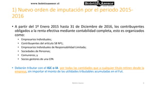 1) Nuevo orden de imputación por el periodo 2015-
2016
• A partir del 1º Enero 2015 hasta 31 de Diciembre de 2016, los contribuyentes
obligados a la renta efectiva mediante contabilidad completa, esto es organizados
como:
• Empresarios Individuales;
• Contribuyentes del artículo 58 Nº1;
• Empresarios Individuales de Responsabilidad Limitada;
• Sociedades de Personas;
• Comuneros; y
• Socios gestores de una CPA
• Deberán tributar con el IGC o IA por todas las cantidades que a cualquier título retiren desde la
empresa, sin importar el monto de las utilidades tributables acumuladas en el Fut.
4Boletin Asesor
 