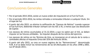 Conclusiones Generales
• Por el periodo 2015-2016, existe un nuevo orden de imputación en el Fut-Fuf-Funt.
• Por el periodo 2015-2016, las rentas retiradas o remesadas tributan a cualquier título. Sin
el tope de Fut.
• A partir del año 2015, se elimina la calificación de “Excesos de Retiros” cuando superan
el Fut-Fuf-Funt, debiendo tributar siempre con los IGC o IA, a menos que sea devolución
de Capital.
• Los excesos de retiros acumulados al 31.12.2014, y que no opten por el IUS, se deben
imputar en las futuras utilidades. Se imputan después de los retiros del ejercicio.
• Los excesos de retiros en los Término de Giro, se incorporan en el calculo de la renta o
cantidades afectas al Impuesto Único del 35% del Artículo 38 Bis.
• A partir del año 2015, se crea un nuevo registro de las “Reinversiones” denominado
FUR. A el se debe incluir las reinversiones de las SA efectuados en los años 1998 y 2001.
Las SP desde 2015.-
40Boletin Asesor
 