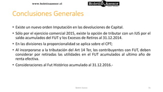 Conclusiones Generales
• Existe un nuevo orden Imputación en las devoluciones de Capital.
• Sólo por el ejercicio comercial 2015, existe la opción de tributar con un IUS por el
saldo acumulados del FUT y los Excesos de Retiros al 31.12.2014.
• En las divisiones la proporcionalidad se aplica sobre el CPT;
• Al incorporarse a la tributación del Art 14 Ter, los contribuyentes con FUT, deben
considerar por retiradas las utilidades en el FUT acumulados al ultimo año de
renta efectiva.
• Consideraciones al Fut Histórico acumulado al 31.12.2016.-
41Boletin Asesor
 
