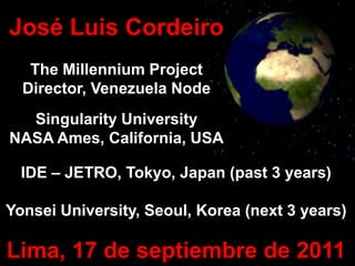 José Luis Cordeiro
   The Millennium Project
  Director, Venezuela Node
  Singularity University
NASA Ames, California, USA

  IDE – JETRO, Tokyo, Japan (past 3 years)

Yonsei University, Seoul, Korea (next 3 years)

Lima, 17 de septiembre de 2011
 