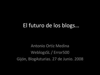 El futuro de los blogs… Antonio Ortiz Medina WeblogsSL / Error500 Gijón, BlogAsturias. 27 de Junio. 2008 