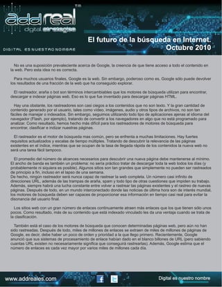 No es una suposición prevaleciente acerca de Google, la creencia de que tiene acceso a todo el contenido en
la web. Pero esta idea no es correcta.
Para muchos usuarios finales, Google es la web. Sin embargo, poderoso como es, Google sólo puede devolver
los resultados de una fracción de la web que ha conseguido explorar.
El rastreador, araña o bot son términos intercambiables que los motores de búsqueda utilizan para encontrar,
descargar e indexar páginas web. Eso es lo que fue inventado para descargar páginas HTML.
Hay una obstante, los rastreadores son casi ciegos a los contenidos que no son texto. Y la gran cantidad de
contenido generado por el usuario, tales como vídeo, imágenes, audio y otros tipos de archivos, no son tan
fáciles de manejar o indexados. Sin embargo, seguimos utilizando todo tipo de aplicaciones ajenas al idioma del
navegador (Flash, por ejemplo), tratando de convertir a los navegadores en algo que no está programado para
analizar. Como resultado, hemos hecho más difícil para los rastreadores de motores de búsqueda para
encontrar, clasificar e indizar nuestras páginas.
El rastreador es el motor de búsqueda mas común, pero se enfrenta a muchas limitaciones. Hay fuertes
requisitos actualizados y escalas de tiempo múltiples. Tratando de descubrir la relevancia de las páginas
existentes en el índice, mientras que se ocupan de la tasa de llegada rápida de los contenidos la nueva web no
será una tarea fácil tampoco.
El promedio del número de alcances necesarios para descubrir una nueva página debe mantenerse al mínimo.
El ancho de banda es también un problema: no sería práctico tratar de descargar toda la web todos los días (y
probablemente ni siquiera es posible). Algunos sitios son tan grandes que simplemente no pueden ser rastreados
de principio a fin, incluso en el lapso de una semana.
De hecho, ningún rastreador será nunca capaz de rastrear la web completa. Un número casi infinito de
direcciones URL, además de las trampas de araña, spam y todo tipo de otras cuestiones que impiden su trabajo.
Además, siempre habrá una lucha constante entre volver a rastrear las páginas existentes y el rastreo de nuevas
páginas. Después de todo, en un mundo interconectado donde las noticias de última hora son de interés mundial,
los motores de búsqueda deben ser capaces de proporcionar esa información en tiempo casi real para evitar la
disonancia del usuario final.
Los sitios web con un gran número de enlaces continuamente atraen más enlaces que los que tienen sólo unos
pocos. Como resultado, más de su contenido que está indexado vinculado les da una ventaja cuando se trata de
la clasificación.
También está el caso de los motores de búsqueda que conocen determinadas páginas web, pero aún no han
sido rastreadas. Después de todo, miles de millones de enlaces se extraen de miles de millones de páginas de
Google, es decir, debe haber un poco de orden y prioridad a la que llego primero. Recientemente, Google
anunció que sus sistemas de procesamiento de enlace habían dado en el blanco billones de URL (pero sabiendo
cuantas URL existen no necesariamente significa que conseguirá rastrearlas). Además, Google estima que el
número de enlaces es cada vez mayor por varios miles de millones cada día.
El futuro de la búsqueda en Internet.
Octubre 2010
www.addreales.com Digital es nuestro nombre
 