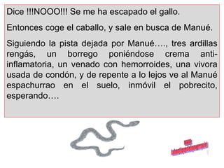 Dice !!!NOOO!!! Se me ha escapado el gallo. Entonces coge el caballo, y sale en busca de Manué.  Siguiendo la pista dejada por Manué…., tres ardillas rengás, un borrego poniéndose crema anti-inflamatoria, un venado con hemorroides, una vivora usada de condón, y de repente a lo lejos ve al Manué espachurrao en el suelo, inmóvil el pobrecito, esperando…. www. laboutiquedelpowerpoint. com 