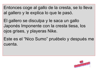 Entonces coge al gallo de la cresta, se lo lleva al gallero y le explica lo que le pasó.  El gallero se disculpa y le saca un gallo Japonés Imponente con la cresta tiesa, los ojos grises, y playeras Nike.  Este es el “Nico Sumo” pruébelo y después me cuenta. www. laboutiquedelpowerpoint. com 
