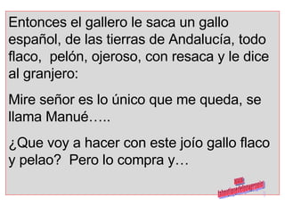 Entonces el gallero le saca un gallo español, de las tierras de Andalucía, todo flaco,  pelón, ojeroso, con resaca y le dice al granjero:  Mire señor es lo único que me queda, se llama Manué….. ¿Que voy a hacer con este joío gallo flaco y pelao?  Pero lo compra y… www. laboutiquedelpowerpoint. com 