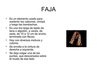 FAJA Es un elemento usado para sostener los calzones, chiripá y luego las bombachas. Es una tira larga de tejido de lana o algodón, a veces, de seda, de 10 a 12 cm de ancho, terminada con flecos.  Hay con diversos motivos y colores.  Se enrolla a la cintura de derecha a izquierda. Se deja colgar una de las puntas, que descansaba sobre el muslo de ese lado. 