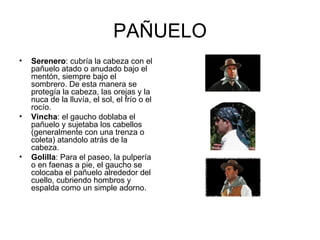PAÑUELO Serenero : cubría la cabeza con el pañuelo atado o anudado bajo el mentón, siempre bajo el sombrero. De esta manera se protegía la cabeza, las orejas y la nuca de la lluvía, el sol, el frío o el rocío. Vincha : el gaucho doblaba el pañuelo y sujetaba los cabellos (generalmente con una trenza o coleta) atandolo atrás de la cabeza. Golilla : Para el paseo, la pulpería o en faenas a pie, el gaucho se colocaba el pañuelo alrededor del cuello, cubriendo hombros y espalda como un simple adorno.  