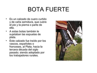 BOTA FUERTE Es un calzado de cuero curtido y de caña semidura, que cubre el pie y la pierna o parte de ella.  A estas botas también le sujetaban las espuelas de plata. Este calzado fue traído por los vascos, españoles o franceses, al Plata, hacia la tercera década del siglo pasado; siendo adoptado por los trabajadores rurales. 