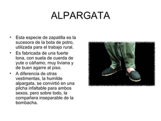 ALPARGATA Esta especie de zapatilla es la sucesora de la bota de potro, utilizada para el trabajo rural. Es fabricada de una fuerte lona, con suela de cuerda de yute o cáñamo, muy liviana y de buen agarre al piso. A diferencia de otras vestimentas, la humilde alpargata, se convirtió en una pilcha infaltable para ambos sexos, pero sobre todo, la compañera inseparable de la bombacha. 