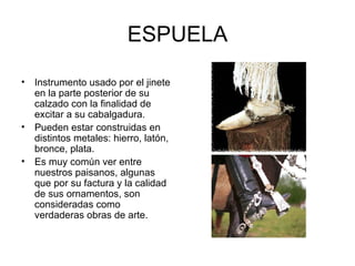 ESPUELA Instrumento usado por el jinete en la parte posterior de su calzado con la finalidad de excitar a su cabalgadura. Pueden estar construidas en distintos metales: hierro, latón, bronce, plata. Es muy común ver entre nuestros paisanos, algunas que por su factura y la calidad de sus ornamentos, son consideradas como verdaderas obras de arte.  