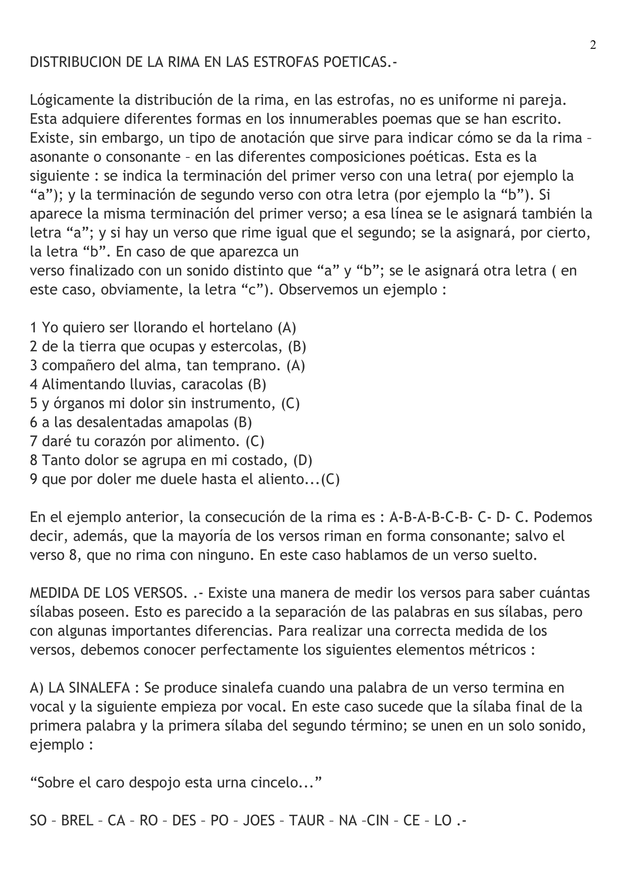 2
DISTRIBUCION DE LA RIMA EN LAS ESTROFAS POETICAS.-

Lógicamente la distribución de la rima, en las estrofas, no es uniforme ni pareja.
Esta adquiere diferentes formas en los innumerables poemas que se han escrito.
Existe, sin embargo, un tipo de anotación que sirve para indicar cómo se da la rima –
asonante o consonante – en las diferentes composiciones poéticas. Esta es la
siguiente : se indica la terminación del primer verso con una letra( por ejemplo la
“a”); y la terminación de segundo verso con otra letra (por ejemplo la “b”). Si
aparece la misma terminación del primer verso; a esa línea se le asignará también la
letra “a”; y si hay un verso que rime igual que el segundo; se la asignará, por cierto,
la letra “b”. En caso de que aparezca un
verso finalizado con un sonido distinto que “a” y “b”; se le asignará otra letra ( en
este caso, obviamente, la letra “c”). Observemos un ejemplo :

1 Yo quiero ser llorando el hortelano (A)
2 de la tierra que ocupas y estercolas, (B)
3 compañero del alma, tan temprano. (A)
4 Alimentando lluvias, caracolas (B)
5 y órganos mi dolor sin instrumento, (C)
6 a las desalentadas amapolas (B)
7 daré tu corazón por alimento. (C)
8 Tanto dolor se agrupa en mi costado, (D)
9 que por doler me duele hasta el aliento...(C)

En el ejemplo anterior, la consecución de la rima es : A-B-A-B-C-B- C- D- C. Podemos
decir, además, que la mayoría de los versos riman en forma consonante; salvo el
verso 8, que no rima con ninguno. En este caso hablamos de un verso suelto.

MEDIDA DE LOS VERSOS. .- Existe una manera de medir los versos para saber cuántas
sílabas poseen. Esto es parecido a la separación de las palabras en sus sílabas, pero
con algunas importantes diferencias. Para realizar una correcta medida de los
versos, debemos conocer perfectamente los siguientes elementos métricos :

A) LA SINALEFA : Se produce sinalefa cuando una palabra de un verso termina en
vocal y la siguiente empieza por vocal. En este caso sucede que la sílaba final de la
primera palabra y la primera sílaba del segundo término; se unen en un solo sonido,
ejemplo :

“Sobre el caro despojo esta urna cincelo...”

SO – BREL – CA – RO – DES – PO – JOES – TAUR – NA –CIN – CE – LO .-
 