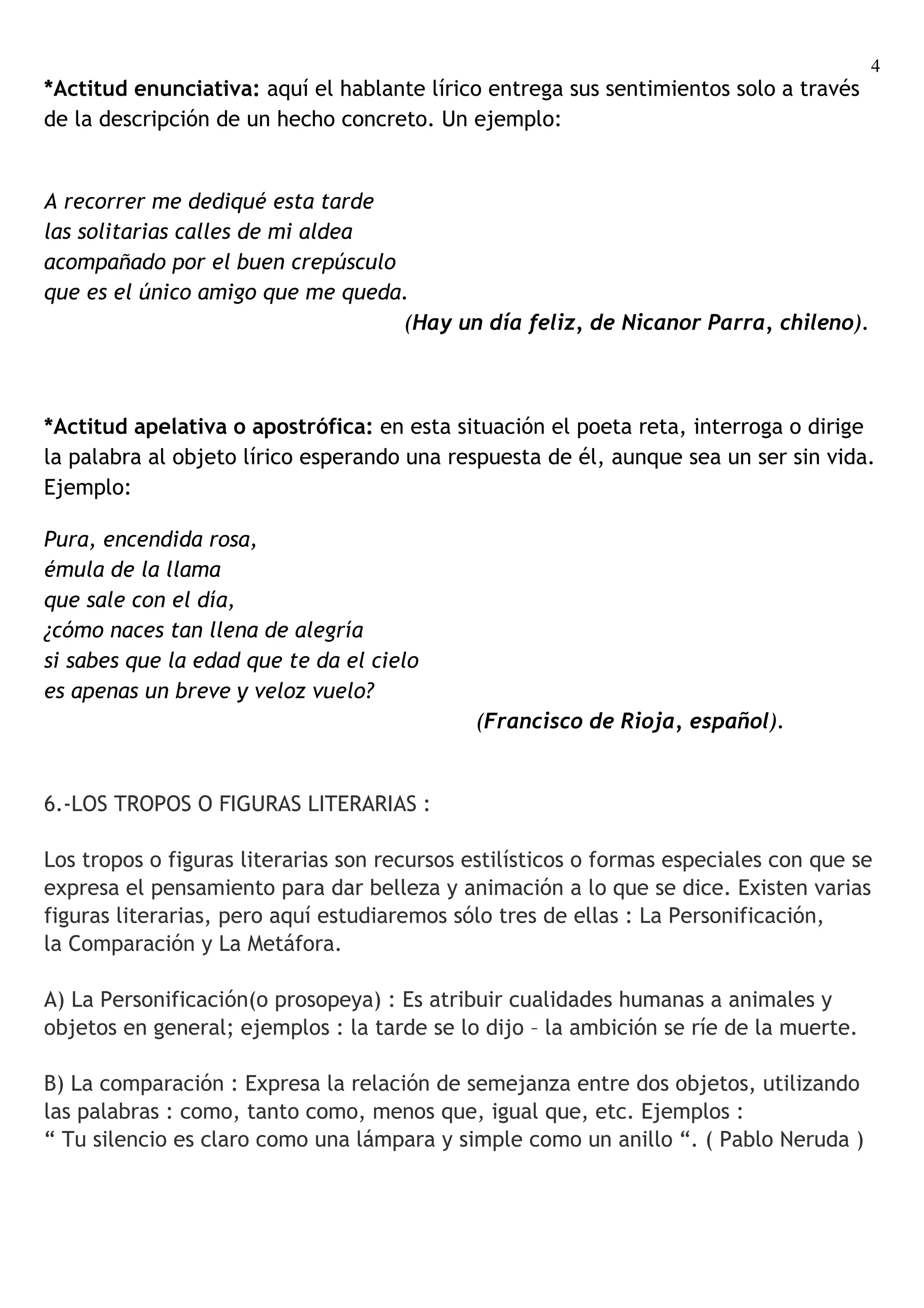 4
*Actitud enunciativa: aquí el hablante lírico entrega sus sentimientos solo a través
de la descripción de un hecho concreto. Un ejemplo:


A recorrer me dediqué esta tarde
las solitarias calles de mi aldea
acompañado por el buen crepúsculo
que es el único amigo que me queda.
                                  (Hay un día feliz, de Nicanor Parra, chileno).



*Actitud apelativa o apostrófica: en esta situación el poeta reta, interroga o dirige
la palabra al objeto lírico esperando una respuesta de él, aunque sea un ser sin vida.
Ejemplo:

Pura, encendida rosa,
émula de la llama
que sale con el día,
¿cómo naces tan llena de alegría
si sabes que la edad que te da el cielo
es apenas un breve y veloz vuelo?
                                             (Francisco de Rioja, español).


6.-LOS TROPOS O FIGURAS LITERARIAS :

Los tropos o figuras literarias son recursos estilísticos o formas especiales con que se
expresa el pensamiento para dar belleza y animación a lo que se dice. Existen varias
figuras literarias, pero aquí estudiaremos sólo tres de ellas : La Personificación,
la Comparación y La Metáfora.

A) La Personificación(o prosopeya) : Es atribuir cualidades humanas a animales y
objetos en general; ejemplos : la tarde se lo dijo – la ambición se ríe de la muerte.

B) La comparación : Expresa la relación de semejanza entre dos objetos, utilizando
las palabras : como, tanto como, menos que, igual que, etc. Ejemplos :
“ Tu silencio es claro como una lámpara y simple como un anillo “. ( Pablo Neruda )
 
