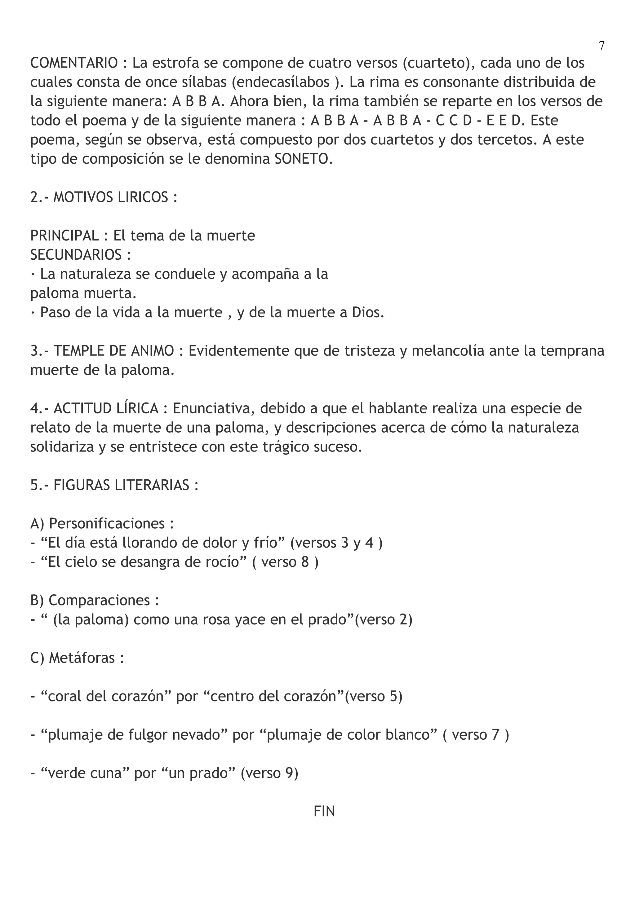 7
COMENTARIO : La estrofa se compone de cuatro versos (cuarteto), cada uno de los
cuales consta de once sílabas (endecasílabos ). La rima es consonante distribuida de
la siguiente manera: A B B A. Ahora bien, la rima también se reparte en los versos de
todo el poema y de la siguiente manera : A B B A - A B B A - C C D - E E D. Este
poema, según se observa, está compuesto por dos cuartetos y dos tercetos. A este
tipo de composición se le denomina SONETO.

2.- MOTIVOS LIRICOS :

PRINCIPAL : El tema de la muerte
SECUNDARIOS :
· La naturaleza se conduele y acompaña a la
paloma muerta.
· Paso de la vida a la muerte , y de la muerte a Dios.

3.- TEMPLE DE ANIMO : Evidentemente que de tristeza y melancolía ante la temprana
muerte de la paloma.

4.- ACTITUD LÍRICA : Enunciativa, debido a que el hablante realiza una especie de
relato de la muerte de una paloma, y descripciones acerca de cómo la naturaleza
solidariza y se entristece con este trágico suceso.

5.- FIGURAS LITERARIAS :

A) Personificaciones :
- “El día está llorando de dolor y frío” (versos 3 y 4 )
- “El cielo se desangra de rocío” ( verso 8 )

B) Comparaciones :
- “ (la paloma) como una rosa yace en el prado”(verso 2)

C) Metáforas :

- “coral del corazón” por “centro del corazón”(verso 5)

- “plumaje de fulgor nevado” por “plumaje de color blanco” ( verso 7 )

- “verde cuna” por “un prado” (verso 9)

                                            FIN
 