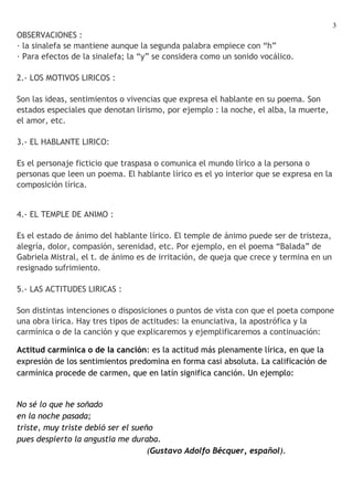 3
OBSERVACIONES :
· la sinalefa se mantiene aunque la segunda palabra empiece con “h”
· Para efectos de la sinalefa; la “y” se considera como un sonido vocálico.

2.- LOS MOTIVOS LIRICOS :

Son las ideas, sentimientos o vivencias que expresa el hablante en su poema. Son
estados especiales que denotan lirismo, por ejemplo : la noche, el alba, la muerte,
el amor, etc.

3.- EL HABLANTE LIRICO:

Es el personaje ficticio que traspasa o comunica el mundo lírico a la persona o
personas que leen un poema. El hablante lírico es el yo interior que se expresa en la
composición lírica.


4.- EL TEMPLE DE ANIMO :

Es el estado de ánimo del hablante lírico. El temple de ánimo puede ser de tristeza,
alegría, dolor, compasión, serenidad, etc. Por ejemplo, en el poema “Balada” de
Gabriela Mistral, el t. de ánimo es de irritación, de queja que crece y termina en un
resignado sufrimiento.

5.- LAS ACTITUDES LIRICAS :

Son distintas intenciones o disposiciones o puntos de vista con que el poeta compone
una obra lírica. Hay tres tipos de actitudes: la enunciativa, la apostrófica y la
carmínica o de la canción y que explicaremos y ejemplificaremos a continuación:

Actitud carmínica o de la canción: es la actitud más plenamente lírica, en que la
expresión de los sentimientos predomina en forma casi absoluta. La calificación de
carmínica procede de carmen, que en latín significa canción. Un ejemplo:


No sé lo que he soñado
en la noche pasada;
triste, muy triste debió ser el sueño
pues despierto la angustia me duraba.
                                    (Gustavo Adolfo Bécquer, español).
 