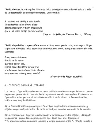 4
*Actitud enunciativa: aquí el hablante lírico entrega sus sentimientos solo a través
de la descripción de un hecho concreto. Un ejemplo:


A recorrer me dediqué esta tarde
las solitarias calles de mi aldea
acompañado por el buen crepúsculo
que es el único amigo que me queda.
                                  (Hay un día feliz, de Nicanor Parra, chileno).



*Actitud apelativa o apostrófica: en esta situación el poeta reta, interroga o dirige
la palabra al objeto lírico esperando una respuesta de él, aunque sea un ser sin vida.
Ejemplo:

Pura, encendida rosa,
émula de la llama
que sale con el día,
¿cómo naces tan llena de alegría
si sabes que la edad que te da el cielo
es apenas un breve y veloz vuelo?
                                             (Francisco de Rioja, español).


6.-LOS TROPOS O FIGURAS LITERARIAS :

Los tropos o figuras literarias son recursos estilísticos o formas especiales con que se
expresa el pensamiento para dar belleza y animación a lo que se dice. Existen varias
figuras literarias, pero aquí estudiaremos sólo tres de ellas : La Personificación,
la Comparación y La Metáfora.

A) La Personificación(o prosopeya) : Es atribuir cualidades humanas a animales y
objetos en general; ejemplos : la tarde se lo dijo – la ambición se ríe de la muerte.

B) La comparación : Expresa la relación de semejanza entre dos objetos, utilizando
las palabras : como, tanto como, menos que, igual que, etc. Ejemplos :
“ Tu silencio es claro como una lámpara y simple como un anillo “. ( Pablo Neruda )
 