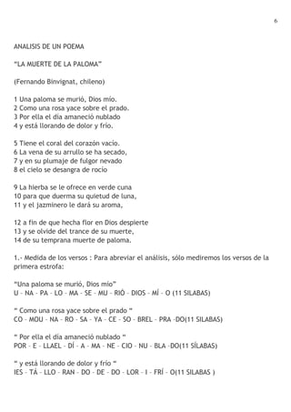 6



ANALISIS DE UN POEMA

“LA MUERTE DE LA PALOMA”

(Fernando Binvignat, chileno)

1 Una paloma se murió, Dios mío.
2 Como una rosa yace sobre el prado.
3 Por ella el día amaneció nublado
4 y está llorando de dolor y frío.

5 Tiene el coral del corazón vacío.
6 La vena de su arrullo se ha secado,
7 y en su plumaje de fulgor nevado
8 el cielo se desangra de rocío

9 La hierba se le ofrece en verde cuna
10 para que duerma su quietud de luna,
11 y el jazminero le dará su aroma,

12 a fin de que hecha flor en Dios despierte
13 y se olvide del trance de su muerte,
14 de su temprana muerte de paloma.

1.- Medida de los versos : Para abreviar el análisis, sólo mediremos los versos de la
primera estrofa:

“Una paloma se murió, Dios mío”
U – NA – PA – LO – MA – SE – MU – RIÓ – DIOS – MÍ – O (11 SILABAS)

“ Como una rosa yace sobre el prado “
CO – MOU – NA – RO – SA – YA – CE – SO – BREL – PRA –DO(11 SILABAS)

“ Por ella el día amaneció nublado “
POR – E – LLAEL – DÍ – A – MA – NE – CIO – NU – BLA –DO(11 SÍLABAS)

“ y está llorando de dolor y frío “
IES – TÁ – LLO – RAN – DO – DE – DO – LOR – I – FRÍ – O(11 SILABAS )
 