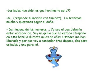 -¿ustedes han sido los que han hecho esto?? si... (responde el marido con timidez)... Lo sentimos mucho y queremos pagar el daño... - De ninguna de las maneras ... Yo soy el que debería estar agradecido. Soy un genio que ha estado atrapado en esta botella durante miles de años. Ustedes me han liberado y por eso voy a conceder tres deseos, dos para ustedes y uno para mi. 