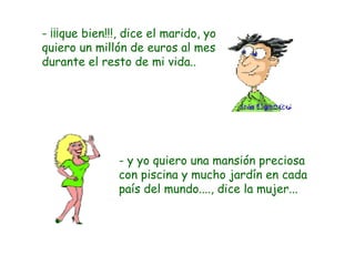- ¡¡¡que bien!!!, dice el marido, yo quiero un millón de euros al mes durante el resto de mi vida.. - y yo quiero una mansión preciosa con piscina y mucho jardín en cada país del mundo...., dice la mujer... 
