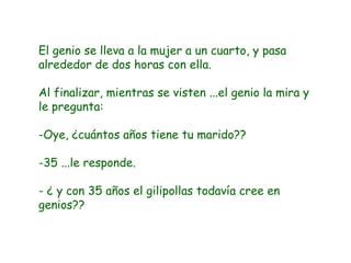 El genio se lleva a la mujer a un cuarto, y pasa alrededor de dos horas con ella. Al finalizar, mientras se visten ...el genio la mira y le pregunta: Oye, ¿cuántos años tiene tu marido?? 35 ...le responde. - ¿ y con 35 años el gilipollas todavía cree en genios?? 