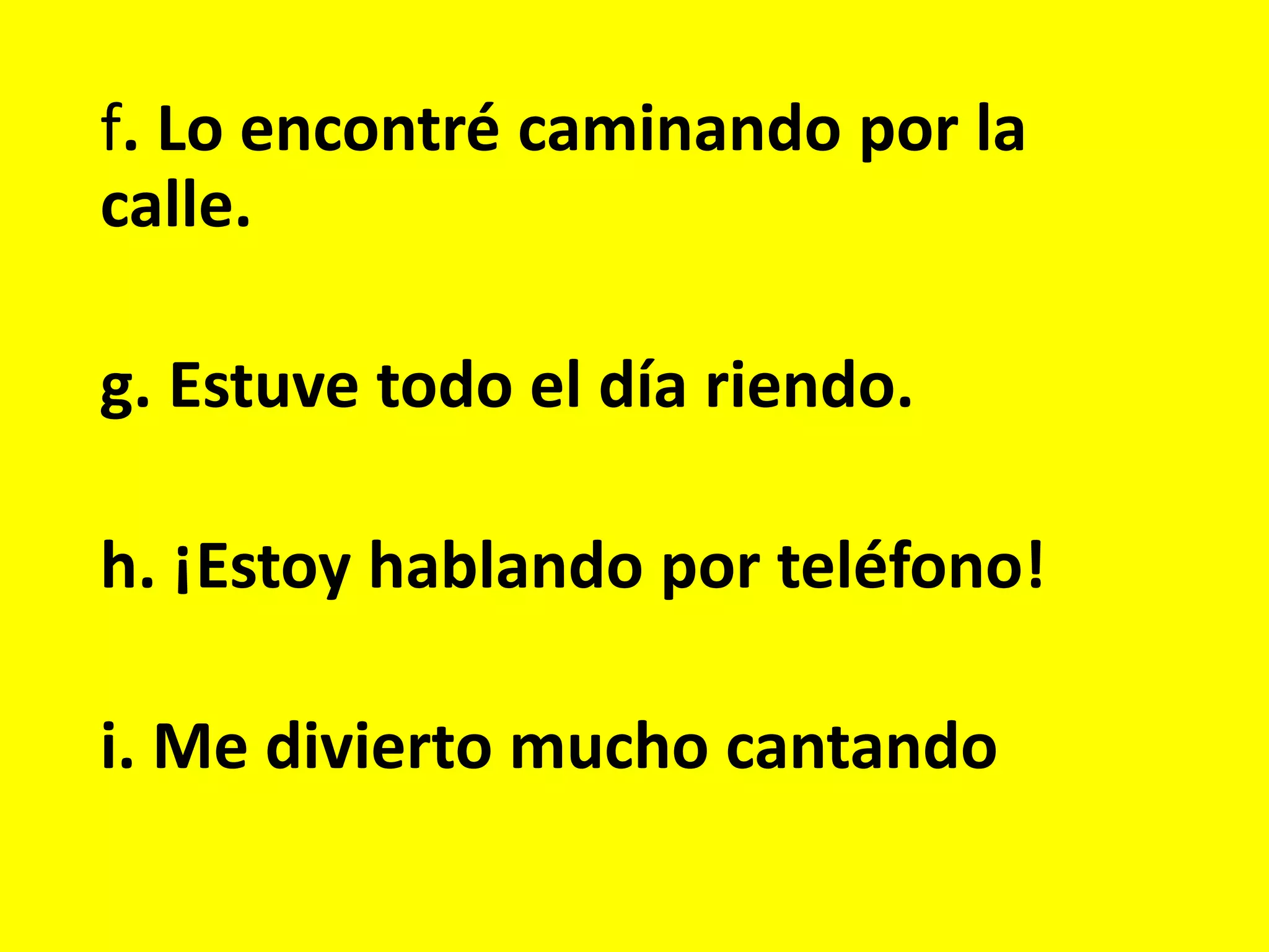 f. Lo encontré caminando por la
calle.
g. Estuve todo el día riendo.
h. ¡Estoy hablando por teléfono!
i. Me divierto mucho cantando