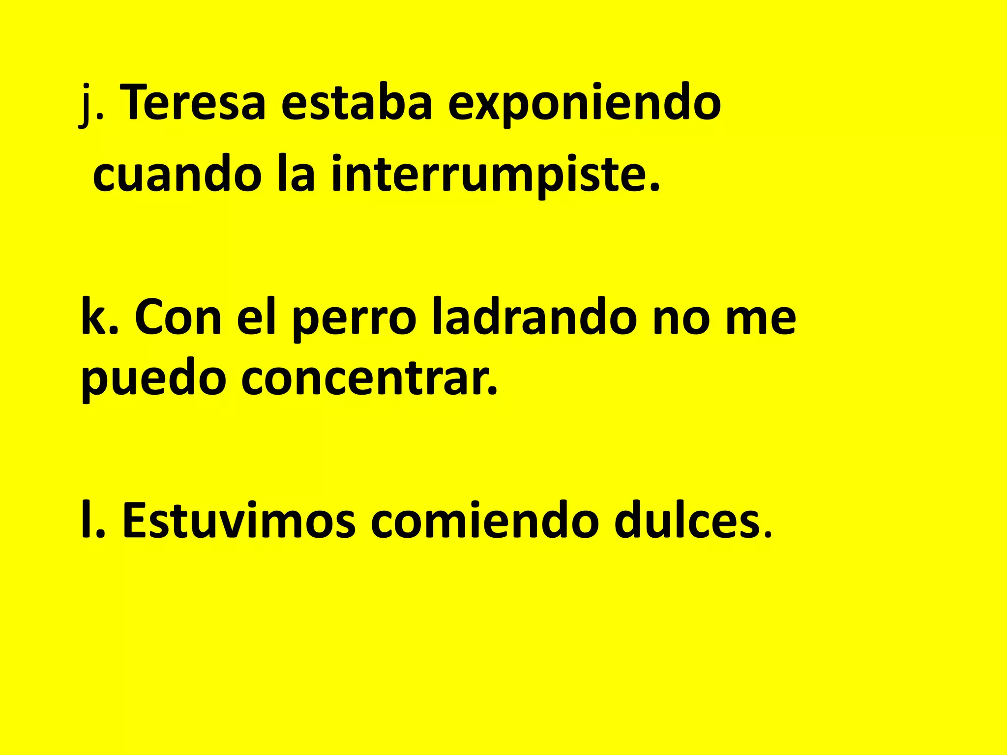 j. Teresa estaba exponiendo
cuando la interrumpiste.
k. Con el perro ladrando no me
puedo concentrar.
l. Estuvimos comiendo dulces.