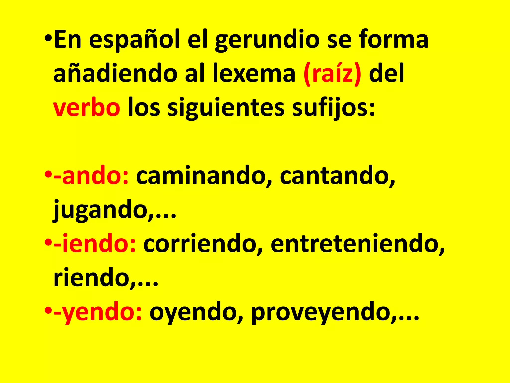 •En español el gerundio se forma
añadiendo al lexema (raíz) del
verbo los siguientes sufijos:
•-ando: caminando, cantando,
jugando,...
•-iendo: corriendo, entreteniendo,
riendo,...
•-yendo: oyendo, proveyendo,...