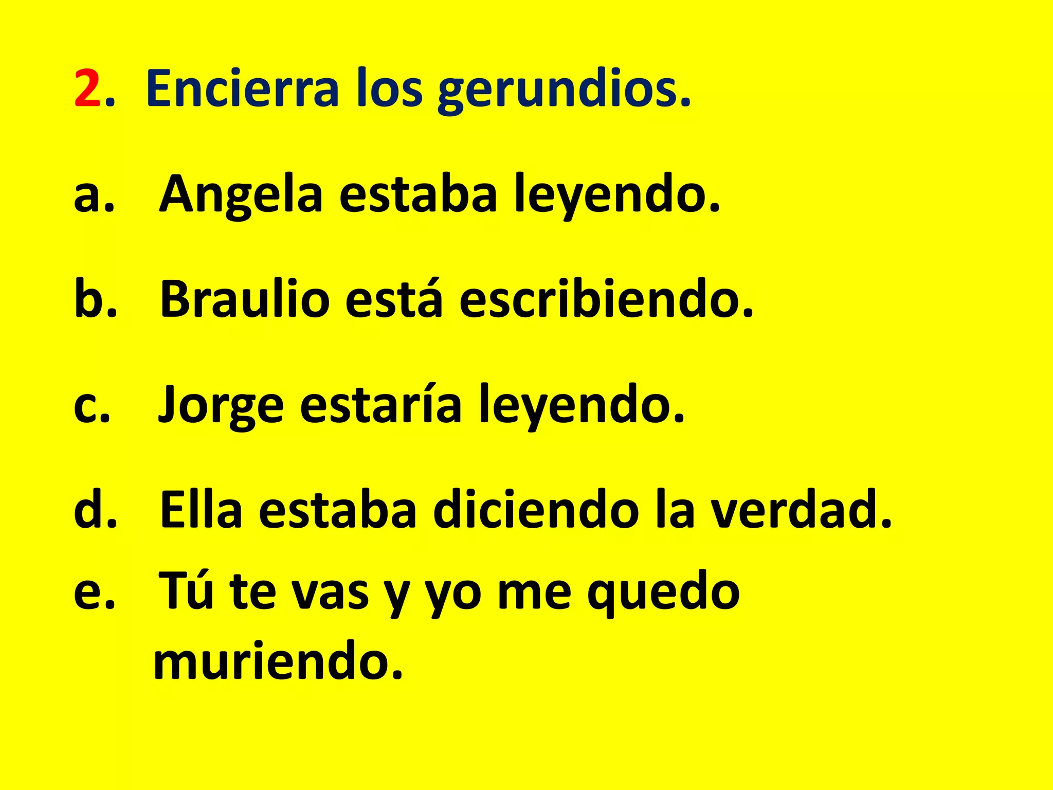 2. Encierra los gerundios.
a. Angela estaba leyendo.
b. Braulio está escribiendo.
c. Jorge estaría leyendo.
d. Ella estaba diciendo la verdad.
e. Tú te vas y yo me quedo
muriendo.