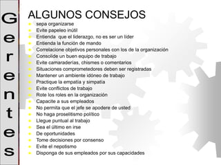 ALGUNOS CONSEJOS
 sepa organizarse
 Evite papeleo inútil
 Entienda que el liderazgo, no es ser un líder
 Entienda la función de mando
 Correlacione objetivos personales con los de la organización
 Consolide un buen equipo de trabajo
 Evite camaraderías, chismes o comentarios
 Situaciones comprometedores deben ser registradas
 Mantener un ambiente idóneo de trabajo
 Practique la empatía y simpatía
 Evite conflictos de trabajo
 Rote los roles en la organización
 Capacite a sus empleados
 No permita que el jefe se apodere de usted
 No haga proselitismo político
 Llegue puntual al trabajo
 Sea el último en irse
 De oportunidades
 Tome decisiones por consenso
 Evite el nepotismo
 Disponga de sus empleados por sus capacidades
 