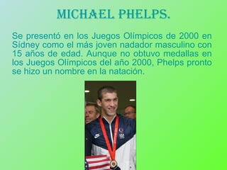 Michael phelps. Se presentó en los Juegos Olímpicos de 2000 en Sídney como el más joven nadador masculino con 15 años de edad. Aunque no obtuvo medallas en los Juegos Olímpicos del año 2000, Phelps pronto se hizo un nombre en la natación.  
