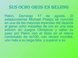 Sus ocho oros en beijing Pekín, Domingo 17 de agosto. El estadunidense Michael Phelps se convirtió en una de las mayores leyendas del deporte al ganar ocho medallas de oro en una sola edición de Juegos Olímpicos y sellar su paso por Pekín con el título en el relevo combinado de 4x100, con récord mundial, uno más a su larga lista, y superar a su  