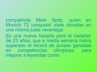 compatriota Mark Spitz, quien en Munich 72 conquistó siete doradas en una misma justa veraniega. Es una nueva hazaña para el nadador de 23 años, que a media semana había superado el récord de áureas ganadas en competencias olímpicas, para mejorar a leyendas como 