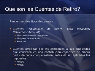 Que son las Cuentas de Retiro? Pueden ser dos tipos de cuentas: Cuentas Individuales de Retiro. (IRA  Individual Retirement Account ) IRA Deductible de Impuestos IRA para la educación Roth IRA Cuentas ofrecidas por las compañias a sus empleados que consisten en una contribucion especifica de dinero deducida cada cheque salarial antes de ser aplicados los impuestos. 401(k) 403(b) 