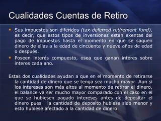 Cualidades Cuentas de Retiro Sus impuestos son diferidos  (tax-deferred retirement fund),  es decir, que estos tipos de inversiones estan exentas del pago de impuestos hasta el momento en que se saquen dinero de ellas a la edad de cincuenta y nueve años de edad o después. Poseen interés compuesto, osea que ganan interes sobre interes cada ano.  Estas dos cualidades ayudan a que en el momento de retirarse la cantidad de dinero que se tenga sea mucho mayor. Aun si los intereses son más altos al momento de retirar el dinero, el balance va ser mucho mayor comparado con el caso en el que se hubiesen pagado intereses antes de depositar el dinero pues  la cantidad de deposito hubiese sido menor y esto hubiese afectado a la cantidad de dinero 