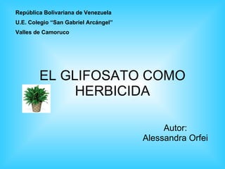 EL GLIFOSATO COMO HERBICIDA Autor: Alessandra Orfei República Bolivariana de Venezuela U.E. Colegio “San Gabriel Arcángel” Valles de Camoruco 
