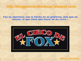 http://bloggeandodesdezac.blospot.com/ Fox se equivoca; con lo hecho en su gobierno, más que un museo, lo que tiene que hacer es un circo... Monero: Hernández 