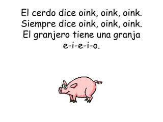 El cerdo dice oink, oink, oink. Siempre dice oink, oink, oink. El granjero tiene una granja e-i-e-i-o. 