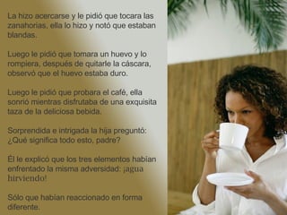 La hizo acercarse y le pidió que tocara las zanahorias, ella lo hizo y notó que estaban blandas. Luego le pidió que tomara un huevo y lo rompiera, después de quitarle la cáscara, observó que el huevo estaba duro. Luego le pidió que probara el café, ella sonrió mientras disfrutaba de una exquisita taza de la deliciosa bebida.  Sorprendida e intrigada la hija preguntó: ¿Qué significa todo esto, padre? Él le explicó que los tres elementos habían enfrentado la misma adversidad:  ¡agua hirviendo!   Sólo que habían reaccionado en forma diferente. 