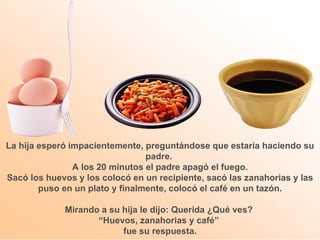 La hija esperó impacientemente, preguntándose que estaría haciendo su padre.  A los 20 minutos el padre apagó el fuego. Sacó los huevos y los colocó en un recipiente, sacó las zanahorias y las puso en un plato y finalmente, colocó el café en un tazón. Mirando a su hija le dijo: Querida ¿Qué ves?  “ Huevos, zanahorias y café”  fue su respuesta. 