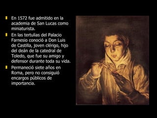 En 1572 fue admitido en la academia de San Lucas como miniaturista. En las tertulias del Palacio Farnesio conoció a Don Luis de Castilla, joven clérigo, hijo del deán de la catedral de Toledo, que fue su amigo y defensor durante toda su vida. Permaneció siete años en Roma, pero no consiguió encargos públicos de importancia. 