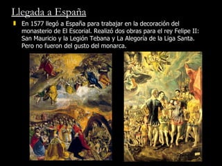Llegada a España En 1577 llegó a España para trabajar en la decoración del monasterio de El Escorial. Realizó dos obras para el rey Felipe II:  San Mauricio y la Legión Tebana y La Alegoría de la Liga Santa. Pero no fueron del gusto del monarca.  