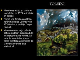 TOLEDO Al no tener éxito en la Corte madrileña, en 1579 se instaló  en Toledo,  Formó una familia con Doña Jerónima de las Cuevas y en 1578 tuvieron un hijo: Jorge Manuel.  Vivieron en un viejo palacio gótico-mudéjar, propiedad de los Marqueses de Villena. Allí estableció su taller y tuvo como clientela a miembros de la nobleza y de la elite intelectual. 